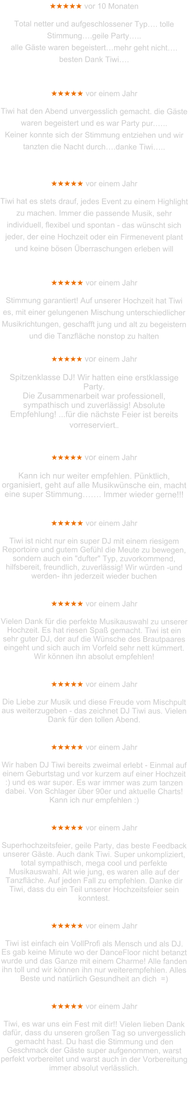 ★★★★★ vor 10 Monaten  Total netter und aufgeschlossener Typ…. tolle Stimmung….geile Party….. alle Gäste waren begeistert…mehr geht nicht…. besten Dank Tiwi….   ★★★★★ vor einem Jahr  Tiwi hat den Abend unvergesslich gemacht. die Gäste waren begeistert und es war Party pur.….. Keiner konnte sich der Stimmung entziehen und wir tanzten die Nacht durch….danke Tiwi…..   ★★★★★ vor einem Jahr  Tiwi hat es stets drauf, jedes Event zu einem Highlight zu machen. Immer die passende Musik, sehr individuell, flexibel und spontan - das wünscht sich jeder, der eine Hochzeit oder ein Firmenevent plant und keine bösen Überraschungen erleben will   ★★★★★ vor einem Jahr  Stimmung garantiert! Auf unserer Hochzeit hat Tiwi es, mit einer gelungenen Mischung unterschiedlicher Musikrichtungen, geschafft jung und alt zu begeistern und die Tanzfläche nonstop zu halten  ★★★★★ vor einem Jahr  Spitzenklasse DJ! Wir hatten eine erstklassige Party. Die Zusammenarbeit war professionell, sympathisch und zuverlässig! Absolute Empfehlung! ...für die nächste Feier ist bereits vorreserviert..   ★★★★★ vor einem Jahr  Kann ich nur weiter empfehlen. Pünktlich, organisiert, geht auf alle Musikwünsche ein, macht eine super Stimmung……. Immer wieder gerne!!!   ★★★★★ vor einem Jahr   Tiwi ist nicht nur ein super DJ mit einem riesigem Reportoire und gutem Gefühl die Meute zu bewegen, sondern auch ein "dufter" Typ, zuvorkommend, hilfsbereit, freundlich, zuverlässig! Wir würden -und werden- ihn jederzeit wieder buchen    ★★★★★ vor einem Jahr  Vielen Dank für die perfekte Musikauswahl zu unserer Hochzeit. Es hat riesen Spaß gemacht. Tiwi ist ein sehr guter DJ, der auf die Wünsche des Brautpaares eingeht und sich auch im Vorfeld sehr nett kümmert. Wir können ihn absolut empfehlen!   ★★★★★ vor einem Jahr  Die Liebe zur Musik und diese Freude vom Mischpult aus weiterzugeben - das zeichnet DJ Tiwi aus. Vielen Dank für den tollen Abend.   ★★★★★ vor einem Jahr   Wir haben DJ Tiwi bereits zweimal erlebt - Einmal auf einem Geburtstag und vor kurzem auf einer Hochzeit :) und es war super. Es war immer was zum tanzen dabei. Von Schlager über 90er und aktuelle Charts! Kann ich nur empfehlen :)   ★★★★★ vor einem Jahr  Superhochzeitsfeier, geile Party, das beste Feedback unserer Gäste. Auch dank Tiwi. Super unkompliziert, total sympathisch, mega cool und perfekte Musikauswahl. Alt wie jung, es waren alle auf der Tanzfläche. Auf jeden Fall zu empfehlen. Danke dir Tiwi, dass du ein Teil unserer Hochzeitsfeier sein konntest.   ★★★★★ vor einem Jahr  Tiwi ist einfach ein VollProfi als Mensch und als DJ. Es gab keine Minute wo der DanceFloor nicht betanzt wurde und das Ganze mit einem Charme! Alle fanden ihn toll und wir können ihn nur weiterempfehlen. Alles Beste und natürlich Gesundheit an dich  =)   ★★★★★ vor einem Jahr  Tiwi, es war uns ein Fest mit dir!! Vielen lieben Dank dafür, dass du unseren großen Tag so unvergesslich gemacht hast. Du hast die Stimmung und den Geschmack der Gäste super aufgenommen, warst perfekt vorbereitet und warst auch in der Vorbereitung immer absolut verlässlich.